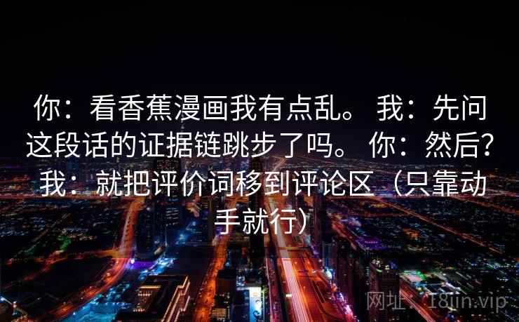 你：看香蕉漫画我有点乱。 我：先问这段话的证据链跳步了吗。 你：然后？ 我：就把评价词移到评论区（只靠动手就行）