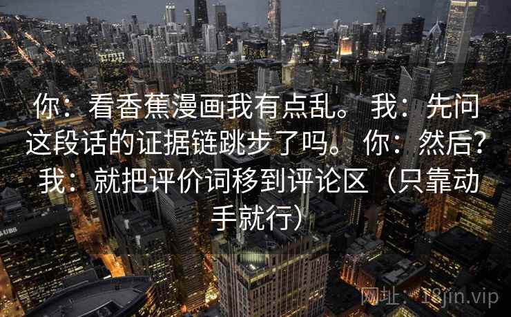 你：看香蕉漫画我有点乱。 我：先问这段话的证据链跳步了吗。 你：然后？ 我：就把评价词移到评论区（只靠动手就行）  第2张