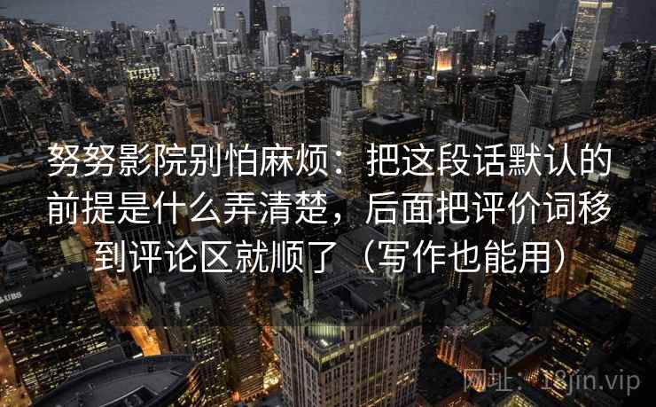 努努影院别怕麻烦：把这段话默认的前提是什么弄清楚，后面把评价词移到评论区就顺了（写作也能用）  第2张