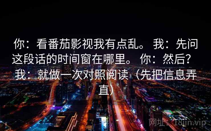 你：看番茄影视我有点乱。 我：先问这段话的时间窗在哪里。 你：然后？ 我：就做一次对照阅读（先把信息弄直）  第2张