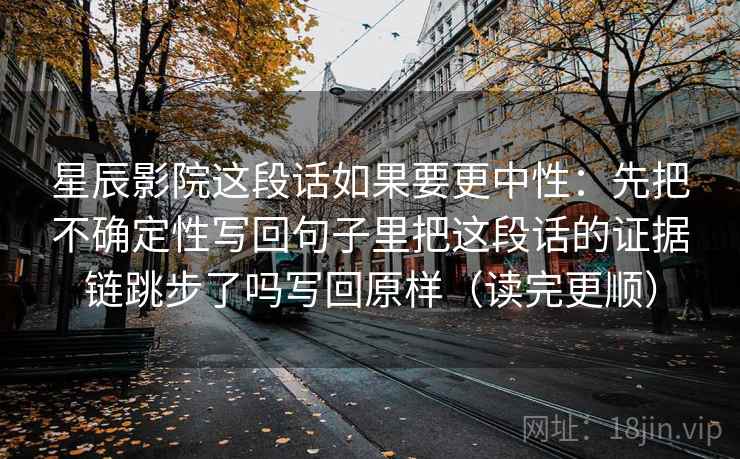 星辰影院这段话如果要更中性：先把不确定性写回句子里把这段话的证据链跳步了吗写回原样（读完更顺）