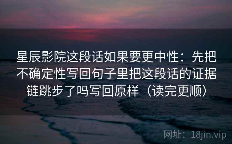星辰影院这段话如果要更中性：先把不确定性写回句子里把这段话的证据链跳步了吗写回原样（读完更顺）  第2张