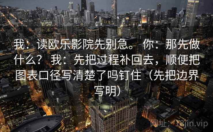 我：读欧乐影院先别急。 你：那先做什么？ 我：先把过程补回去，顺便把图表口径写清楚了吗钉住（先把边界写明）  第2张