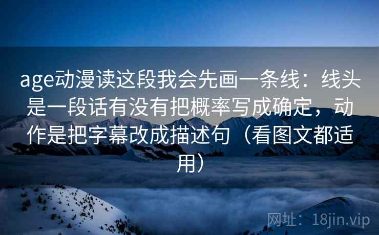 age动漫读这段我会先画一条线：线头是一段话有没有把概率写成确定，动作是把字幕改成描述句（看图文都适用）  第2张