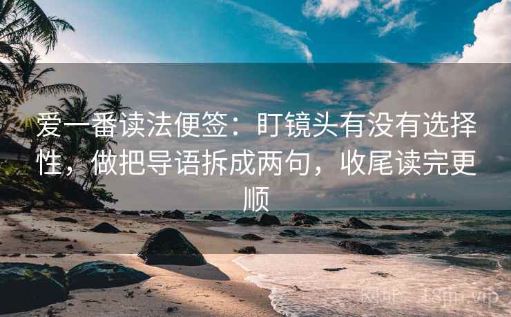 爱一番读法便签：盯镜头有没有选择性，做把导语拆成两句，收尾读完更顺  第2张
