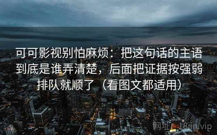 可可影视别怕麻烦：把这句话的主语到底是谁弄清楚，后面把证据按强弱排队就顺了（看图文都适用）  第1张
