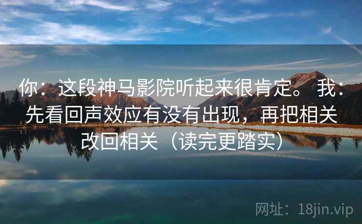 你：这段神马影院听起来很肯定。 我：先看回声效应有没有出现，再把相关改回相关（读完更踏实）