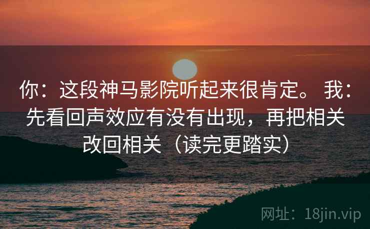 你：这段神马影院听起来很肯定。 我：先看回声效应有没有出现，再把相关改回相关（读完更踏实）  第2张