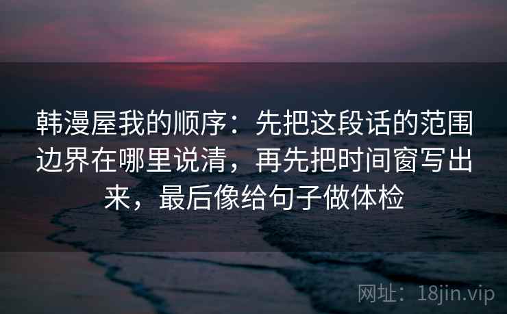 韩漫屋我的顺序：先把这段话的范围边界在哪里说清，再先把时间窗写出来，最后像给句子做体检