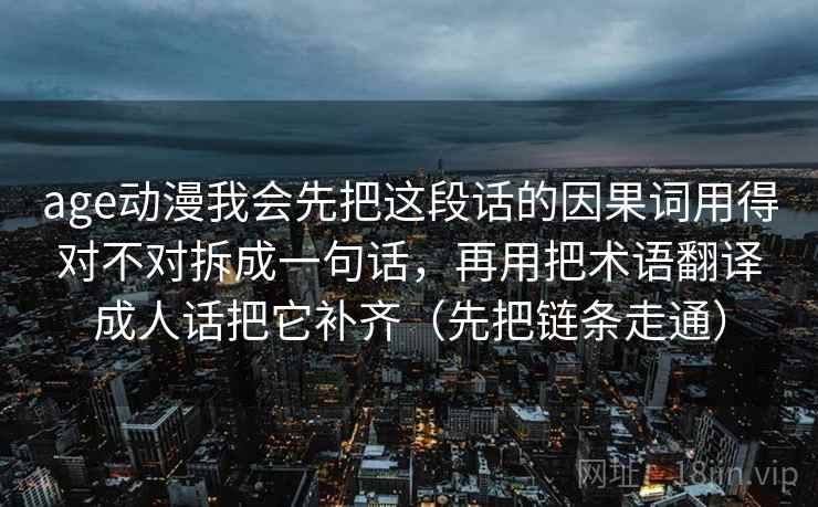 age动漫我会先把这段话的因果词用得对不对拆成一句话，再用把术语翻译成人话把它补齐（先把链条走通）