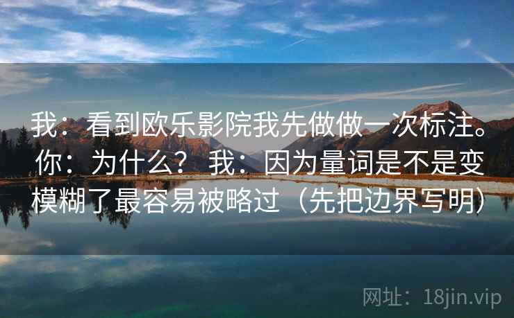 我：看到欧乐影院我先做做一次标注。 你：为什么？ 我：因为量词是不是变模糊了最容易被略过（先把边界写明）  第1张