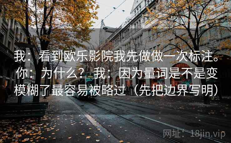 我：看到欧乐影院我先做做一次标注。 你：为什么？ 我：因为量词是不是变模糊了最容易被略过（先把边界写明）  第2张