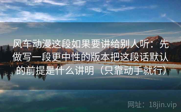 风车动漫这段如果要讲给别人听：先做写一段更中性的版本把这段话默认的前提是什么讲明（只靠动手就行）  第2张