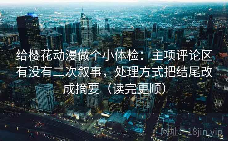 给樱花动漫做个小体检：主项评论区有没有二次叙事，处理方式把结尾改成摘要（读完更顺）