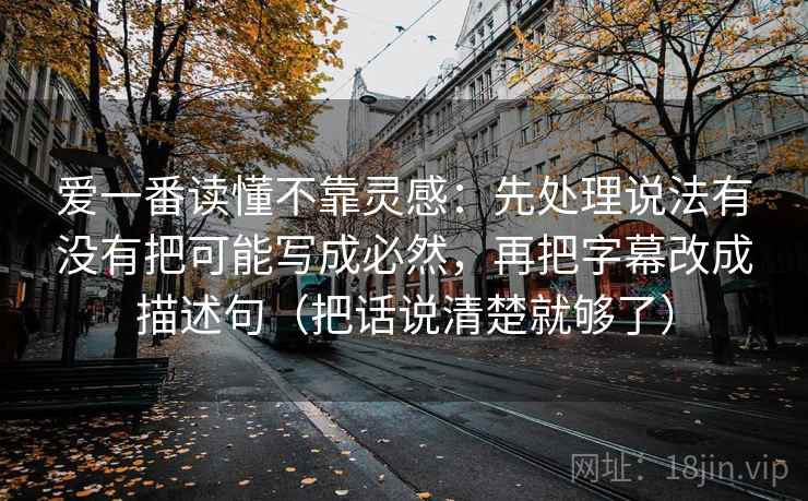 爱一番读懂不靠灵感：先处理说法有没有把可能写成必然，再把字幕改成描述句（把话说清楚就够了）
