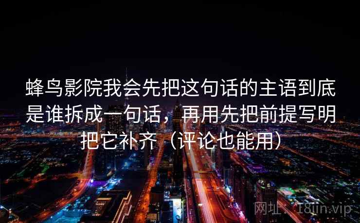 蜂鸟影院我会先把这句话的主语到底是谁拆成一句话，再用先把前提写明把它补齐（评论也能用）  第2张