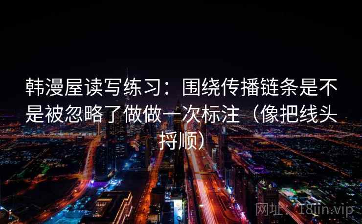 韩漫屋读写练习:围绕传播链条是不是被忽略了做做一次标注(像把线头捋顺) 第2张 韩漫屋读写练习:围绕传播链条是不是被忽略了做做一次标注(像把线头捋顺) 第2张