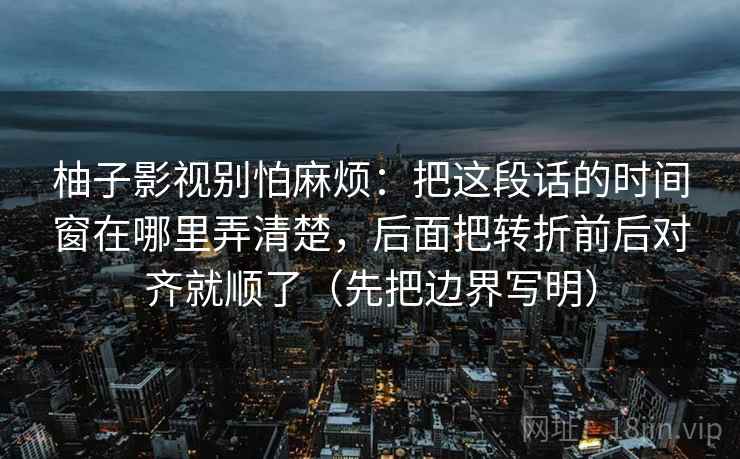 柚子影视别怕麻烦：把这段话的时间窗在哪里弄清楚，后面把转折前后对齐就顺了（先把边界写明）  第2张