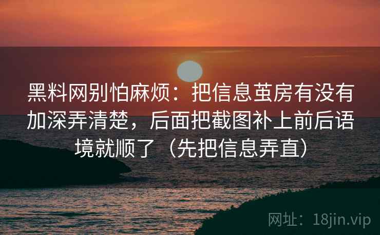 黑料网别怕麻烦:把信息茧房有没有加深弄清楚,后面把截图补上前后语境就顺了(先把信息弄直) 第1张 黑料网别怕麻烦:把信息茧房有没有加深弄清楚,后面把截图补上前后语境就顺了(先把信息弄直) 第1张