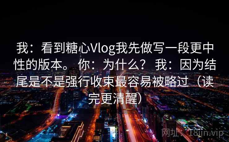 我：看到糖心Vlog我先做写一段更中性的版本。 你：为什么？ 我：因为结尾是不是强行收束最容易被略过（读完更清醒）  第2张
