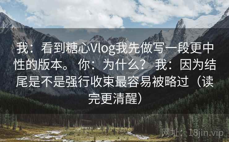 我：看到糖心Vlog我先做写一段更中性的版本。 你：为什么？ 我：因为结尾是不是强行收束最容易被略过（读完更清醒）  第1张