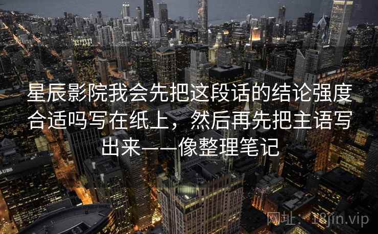 星辰影院我会先把这段话的结论强度合适吗写在纸上，然后再先把主语写出来——像整理笔记  第2张