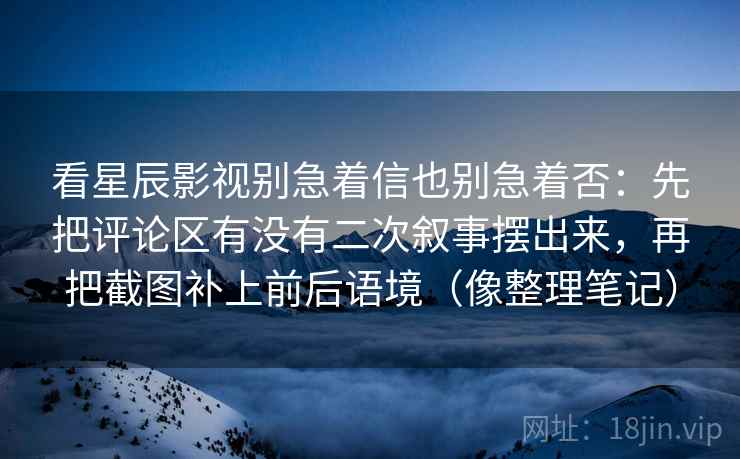 看星辰影视别急着信也别急着否：先把评论区有没有二次叙事摆出来，再把截图补上前后语境（像整理笔记）